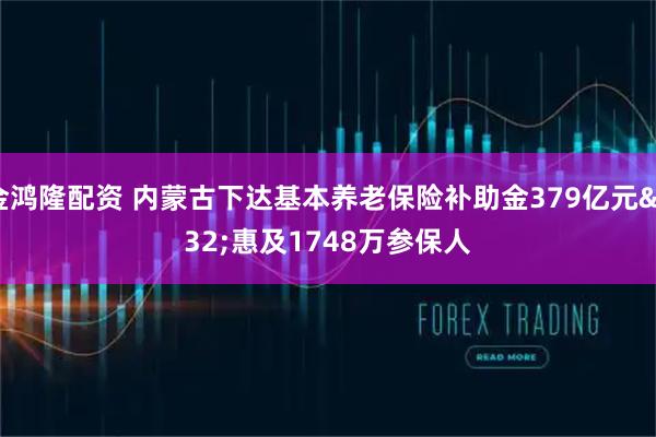金鸿隆配资 内蒙古下达基本养老保险补助金379亿元 惠及1748万参保人