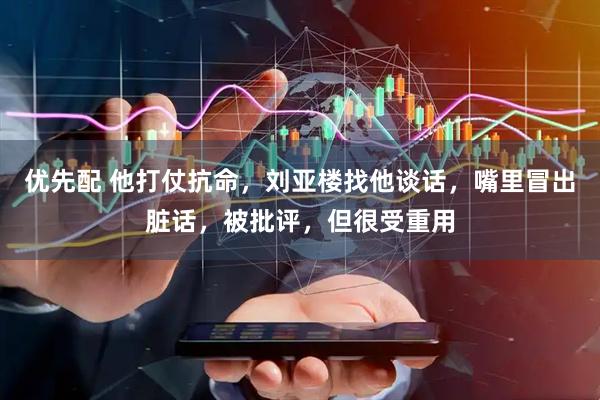 优先配 他打仗抗命，刘亚楼找他谈话，嘴里冒出脏话，被批评，但很受重用