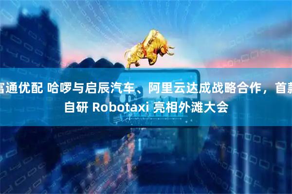 富通优配 哈啰与启辰汽车、阿里云达成战略合作，首款自研 Robotaxi 亮相外滩大会