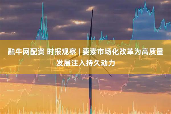 融牛网配资 时报观察 | 要素市场化改革为高质量发展注入持久动力