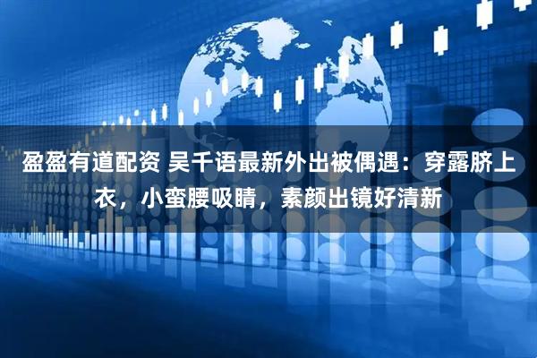 盈盈有道配资 吴千语最新外出被偶遇：穿露脐上衣，小蛮腰吸睛，素颜出镜好清新