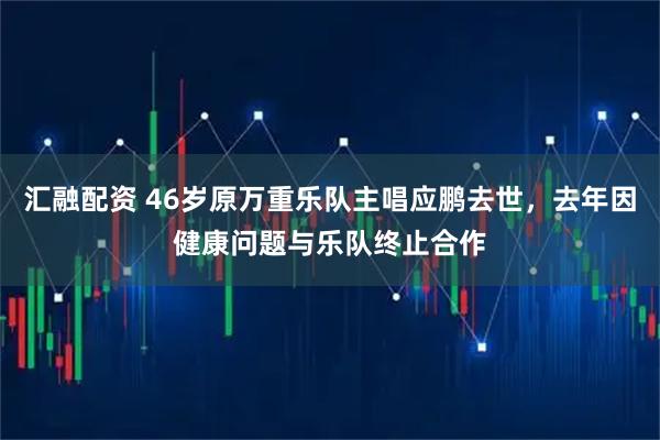 汇融配资 46岁原万重乐队主唱应鹏去世，去年因健康问题与乐队终止合作