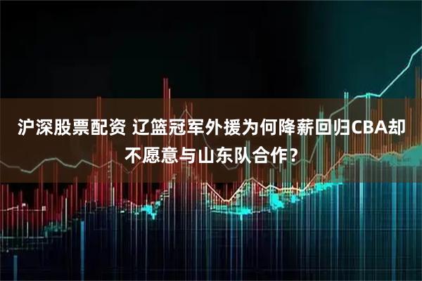 沪深股票配资 辽篮冠军外援为何降薪回归CBA却不愿意与山东队合作？