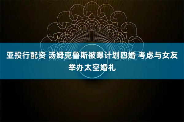 亚投行配资 汤姆克鲁斯被曝计划四婚 考虑与女友举办太空婚礼