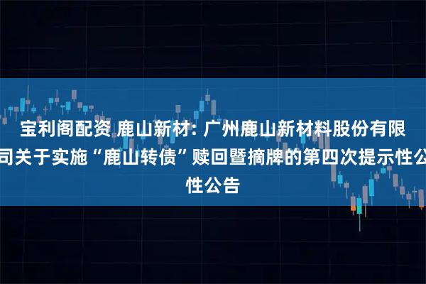 宝利阁配资 鹿山新材: 广州鹿山新材料股份有限公司关于实施“鹿山转债”赎回暨摘牌的第四次提示性公告