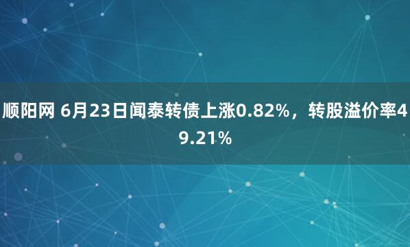 顺阳网 6月23日闻泰转债上涨0.82%，转股溢价率49.21%