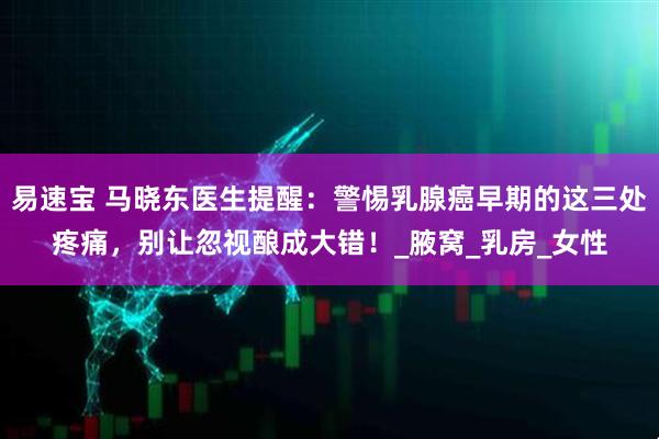 易速宝 马晓东医生提醒：警惕乳腺癌早期的这三处疼痛，别让忽视酿成大错！_腋窝_乳房_女性