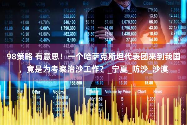 98策略 有意思！一个哈萨克斯坦代表团来到我国，竟是为考察治沙工作？_宁夏_防沙_沙漠