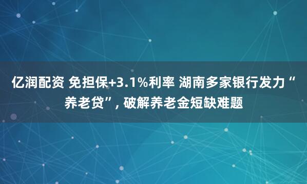 亿润配资 免担保+3.1%利率 湖南多家银行发力“养老贷”, 破解养老金短缺难题