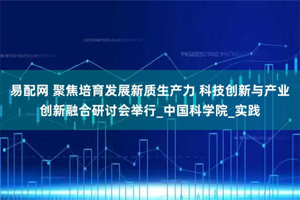易配网 聚焦培育发展新质生产力 科技创新与产业创新融合研讨会举行_中国科学院_实践
