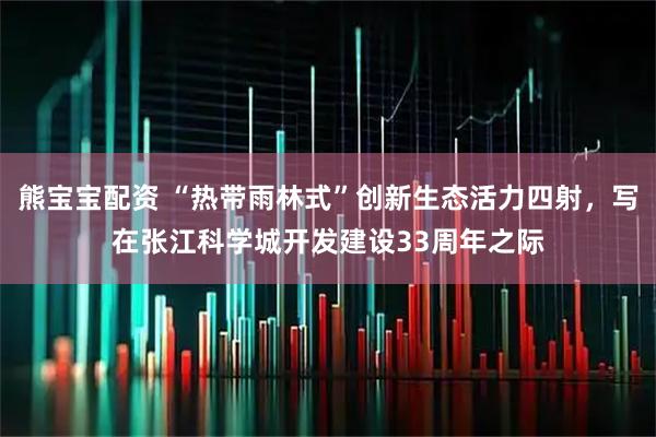 熊宝宝配资 “热带雨林式”创新生态活力四射，写在张江科学城开发建设33周年之际