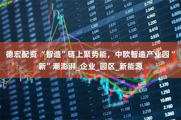 德宏配资 “智造”链上聚势能，中欧智造产业园“新”潮澎湃_企业_园区_新能源