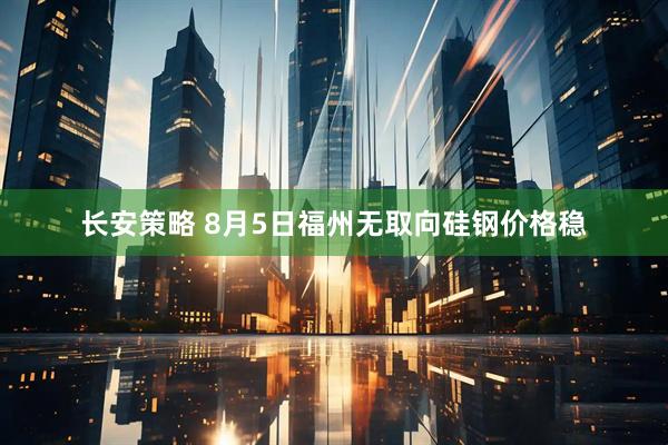 长安策略 8月5日福州无取向硅钢价格稳