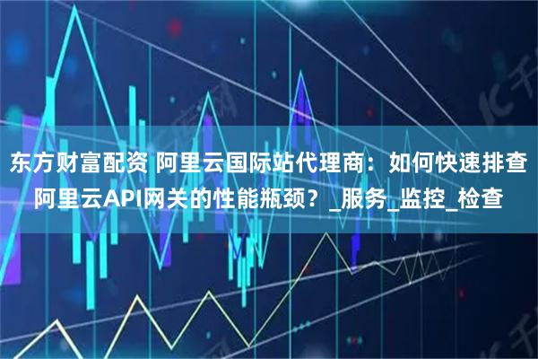 东方财富配资 阿里云国际站代理商：如何快速排查阿里云API网关的性能瓶颈？_服务_监控_检查