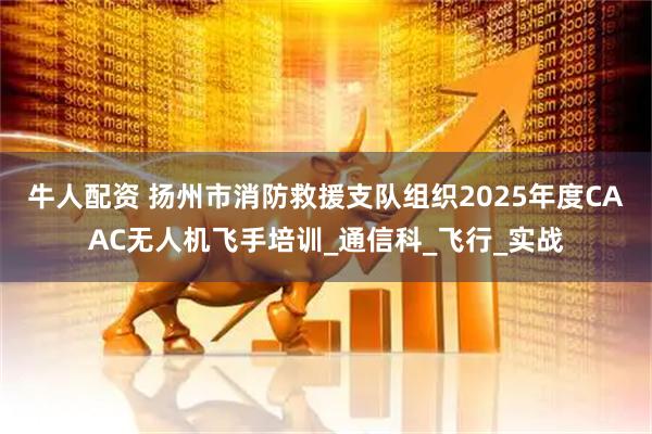 牛人配资 扬州市消防救援支队组织2025年度CAAC无人机飞手培训_通信科_飞行_实战