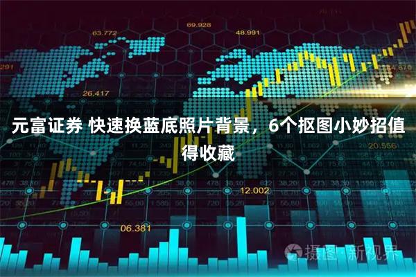 元富证券 快速换蓝底照片背景，6个抠图小妙招值得收藏