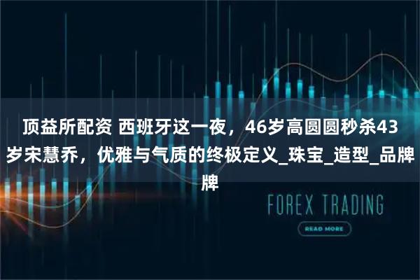 顶益所配资 西班牙这一夜，46岁高圆圆秒杀43岁宋慧乔，优雅与气质的终极定义_珠宝_造型_品牌