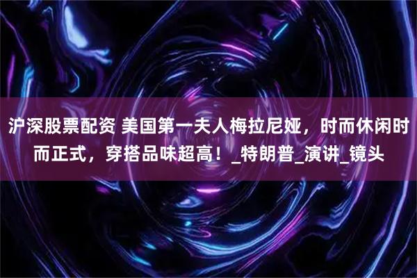 沪深股票配资 美国第一夫人梅拉尼娅，时而休闲时而正式，穿搭品味超高！_特朗普_演讲_镜头